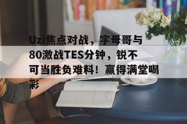 爱游戏-Uzi焦点对战，字母哥与80激战TES分钟，锐不可当胜负难料！赢得满堂喝彩的简单介绍